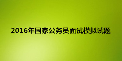 2016年国家公务员面试模拟试题参考_面试试题