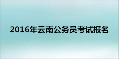 2016年云南公务员考试报名时间|入口|流程_云